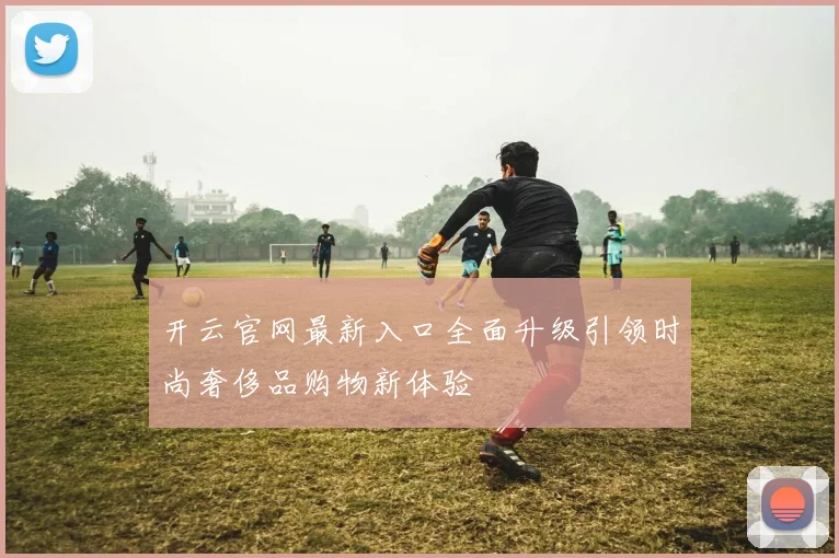 开云官网最新入口全面升级引领时尚奢侈品购物新体验