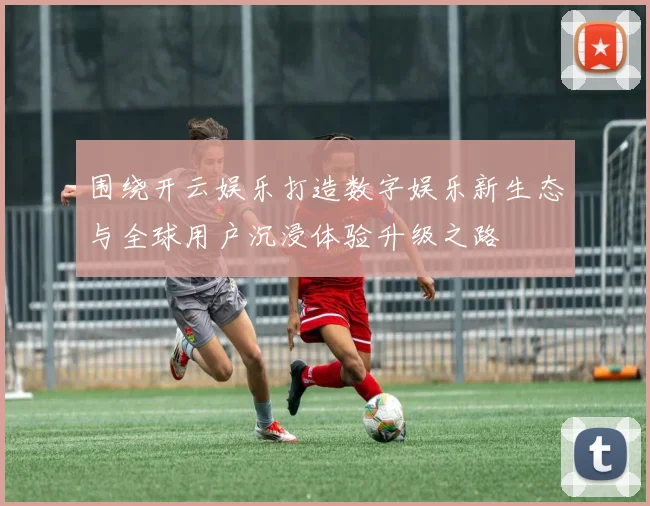 围绕开云娱乐打造数字娱乐新生态与全球用户沉浸体验升级之路